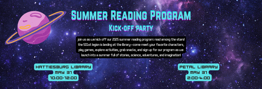 Summer Reading Program: Kick-off Party. Join us as we kick off our 2025 Summer Reading Program: Read Among the Stars! The 501st Legion is landing at the library—come meet your favorite characters, play games, explore activities, grab snacks, and sign up for our program as we launch into a summer full of stories, science, adventures, and imagination! This event will occur at the Hattiesburg Library on May 31st from 10:00am to 12:00pm. It will also occur at the Petal Library on May 31st from 2:00pm to 4:00pm.